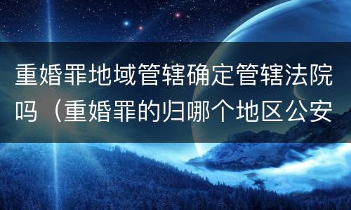 重婚罪地域管辖确定管辖法院吗（重婚罪的归哪个地区公安管辖）