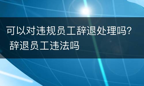 可以对违规员工辞退处理吗？ 辞退员工违法吗