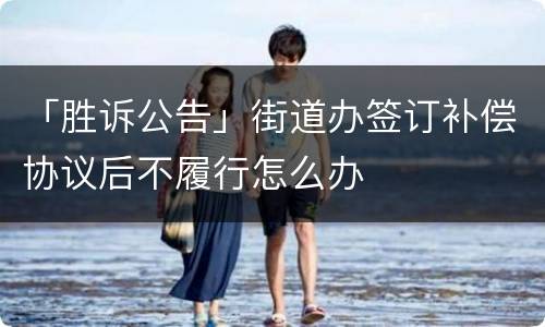 「胜诉公告」街道办签订补偿协议后不履行怎么办