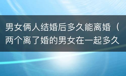 男女俩人结婚后多久能离婚（两个离了婚的男女在一起多久会做）