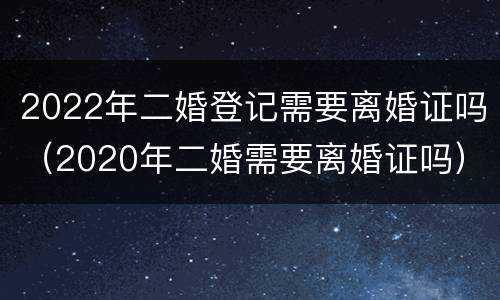 2022年二婚登记需要离婚证吗（2020年二婚需要离婚证吗）