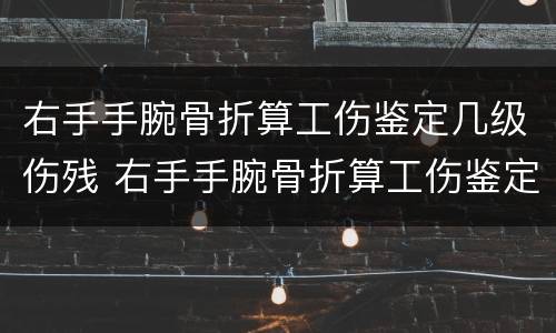 右手手腕骨折算工伤鉴定几级伤残 右手手腕骨折算工伤鉴定几级伤残啊