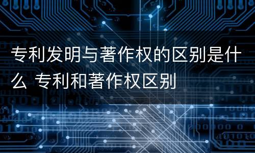专利发明与著作权的区别是什么 专利和著作权区别