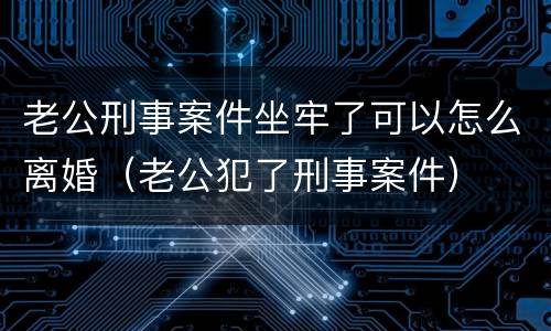 老公刑事案件坐牢了可以怎么离婚（老公犯了刑事案件）