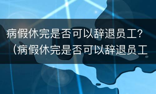 病假休完是否可以辞退员工？（病假休完是否可以辞退员工赔偿）