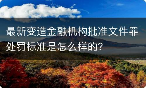 最新变造金融机构批准文件罪处罚标准是怎么样的？