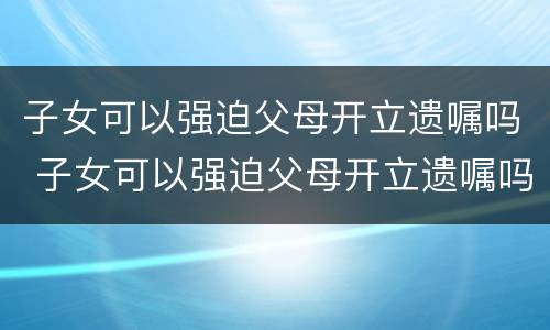 子女可以强迫父母开立遗嘱吗 子女可以强迫父母开立遗嘱吗