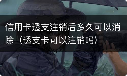 信用卡透支注销后多久可以消除（透支卡可以注销吗）