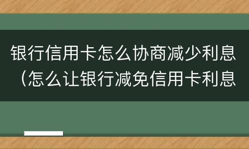 银行信用卡怎么协商减少利息（怎么让银行减免信用卡利息）