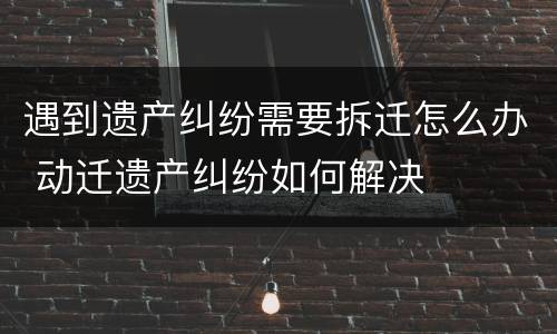 遇到遗产纠纷需要拆迁怎么办 动迁遗产纠纷如何解决