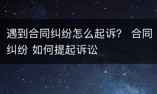 遇到合同纠纷怎么起诉？ 合同纠纷 如何提起诉讼