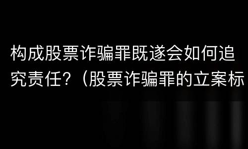 构成股票诈骗罪既遂会如何追究责任?（股票诈骗罪的立案标准）