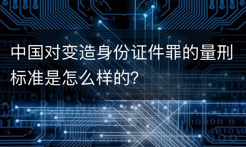 中国对变造身份证件罪的量刑标准是怎么样的？