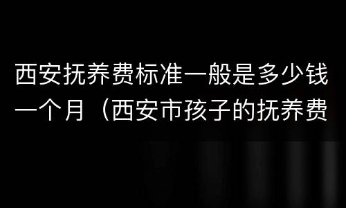 西安抚养费标准一般是多少钱一个月（西安市孩子的抚养费标准是多少钱）