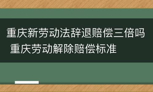 重庆新劳动法辞退赔偿三倍吗 重庆劳动解除赔偿标准