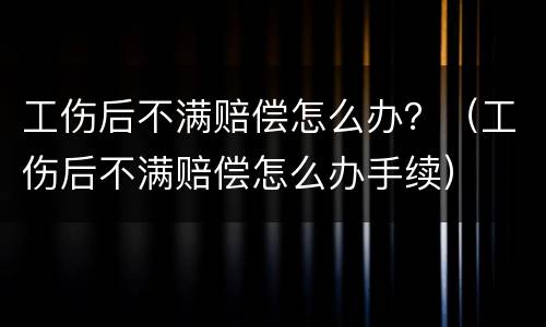 工伤后不满赔偿怎么办？（工伤后不满赔偿怎么办手续）