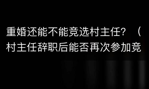 重婚还能不能竞选村主任？（村主任辞职后能否再次参加竞选）