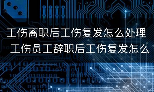 工伤离职后工伤复发怎么处理 工伤员工辞职后工伤复发怎么办