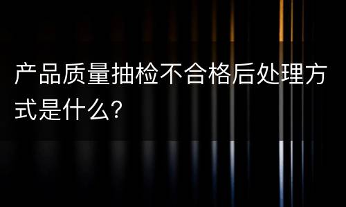 产品质量抽检不合格后处理方式是什么？