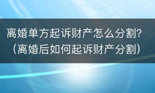 离婚单方起诉财产怎么分割？（离婚后如何起诉财产分割）