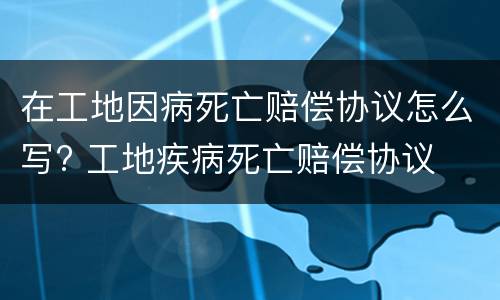 在工地因病死亡赔偿协议怎么写? 工地疾病死亡赔偿协议