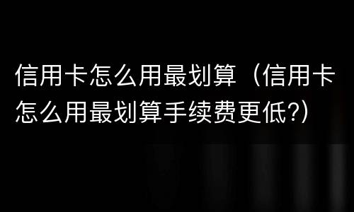 信用卡怎么用最划算（信用卡怎么用最划算手续费更低?）