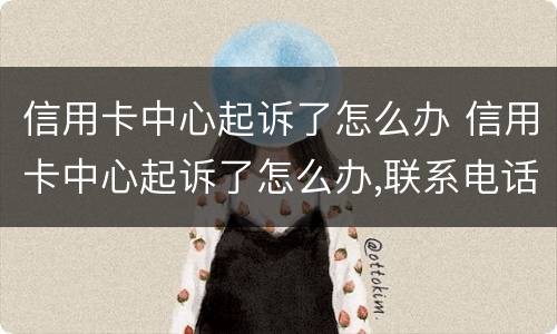 信用卡中心起诉了怎么办 信用卡中心起诉了怎么办,联系电话