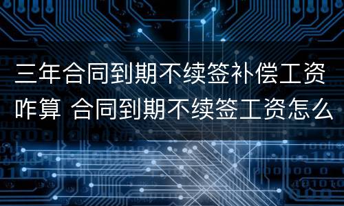 三年合同到期不续签补偿工资咋算 合同到期不续签工资怎么算