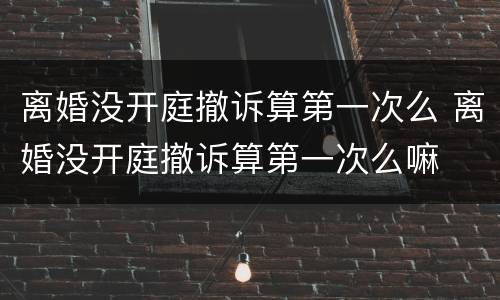 离婚没开庭撤诉算第一次么 离婚没开庭撤诉算第一次么嘛