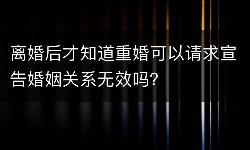 离婚后才知道重婚可以请求宣告婚姻关系无效吗？