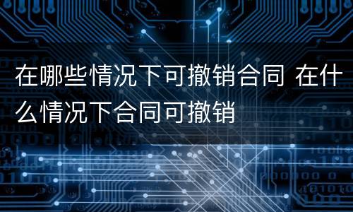 在哪些情况下可撤销合同 在什么情况下合同可撤销