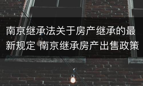 南京继承法关于房产继承的最新规定 南京继承房产出售政策