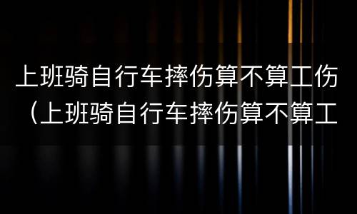 上班骑自行车摔伤算不算工伤（上班骑自行车摔伤算不算工伤范围）