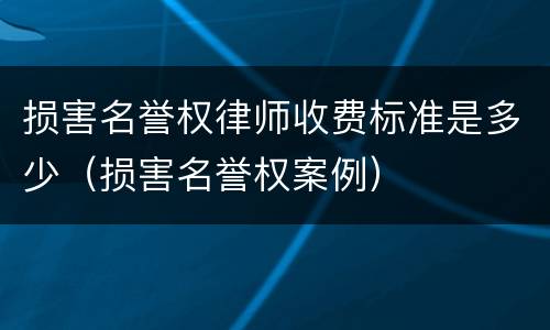 损害名誉权律师收费标准是多少（损害名誉权案例）