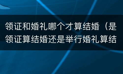领证和婚礼哪个才算结婚（是领证算结婚还是举行婚礼算结婚）