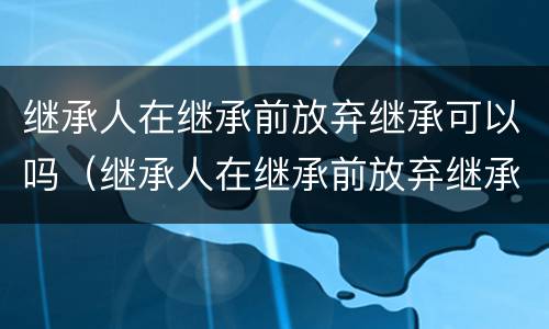 继承人在继承前放弃继承可以吗（继承人在继承前放弃继承可以吗怎么办）