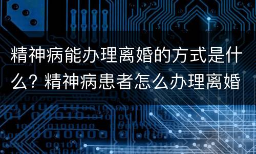 精神病能办理离婚的方式是什么? 精神病患者怎么办理离婚