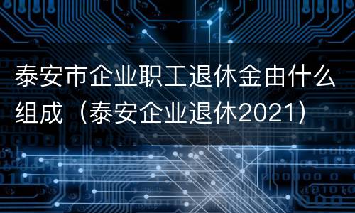 泰安市企业职工退休金由什么组成（泰安企业退休2021）