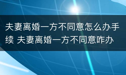 夫妻离婚一方不同意怎么办手续 夫妻离婚一方不同意咋办