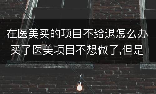 在医美买的项目不给退怎么办 买了医美项目不想做了,但是不退钱