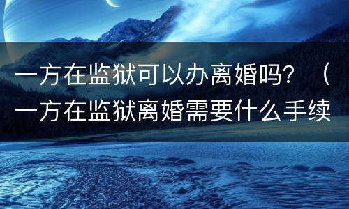 一方在监狱可以办离婚吗？（一方在监狱离婚需要什么手续）