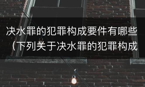 决水罪的犯罪构成要件有哪些（下列关于决水罪的犯罪构成）