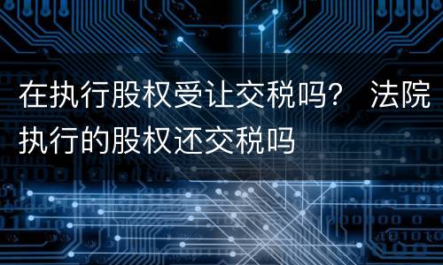 在执行股权受让交税吗？ 法院执行的股权还交税吗