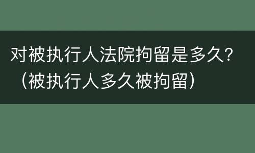 对被执行人法院拘留是多久？（被执行人多久被拘留）