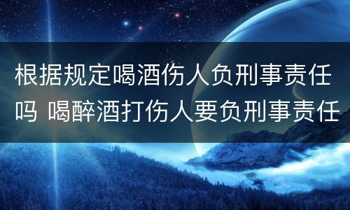根据规定喝酒伤人负刑事责任吗 喝醉酒打伤人要负刑事责任吗