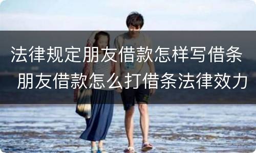 法律规定朋友借款怎样写借条 朋友借款怎么打借条法律效力
