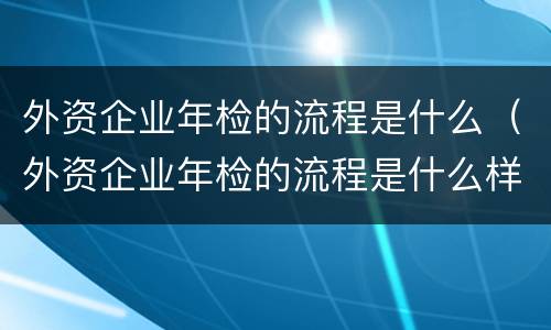 外资企业年检的流程是什么（外资企业年检的流程是什么样的）