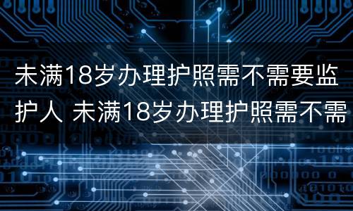 未满18岁办理护照需不需要监护人 未满18岁办理护照需不需要监护人同意