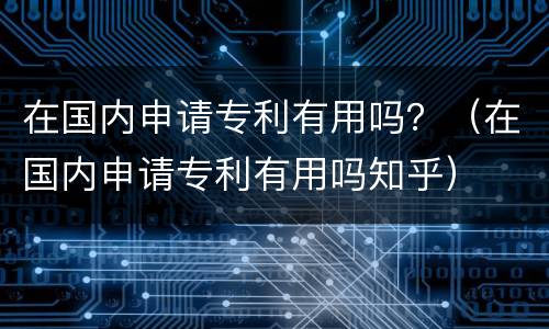 在国内申请专利有用吗？（在国内申请专利有用吗知乎）