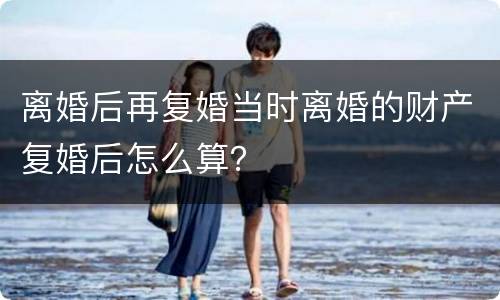 离婚后再复婚当时离婚的财产复婚后怎么算？